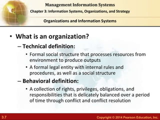 3.7 Copyright © 2014 Pearson Education, Inc.
Management Information Systems
Chapter 3: Information Systems, Organizations, and Strategy
• What is an organization?
– Technical definition:
• Formal social structure that processes resources from
environment to produce outputs
• A formal legal entity with internal rules and
procedures, as well as a social structure
– Behavioral definition:
• A collection of rights, privileges, obligations, and
responsibilities that is delicately balanced over a period
of time through conflict and conflict resolution
Organizations and Information Systems
 