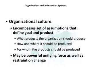 Organizations and Information Systems
• Organizational culture:
• Encompasses set of assumptions
define goal and product
that
• What products the organization should produce
• How and where it should be produced
• For whom the products should be produced
May be powerful unifying force as well as
restraint on change
•
 