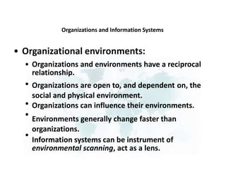 Organizations and Information Systems
• Organizational environments:
• Organizations and environments have a reciprocal
relationship.
Organizations are open to, and dependent on, the
social and physical environment.
Organizations can influence their environments.
Environments generally change faster than
organizations.
Information systems can be instrument of
environmental scanning, act as a lens.
•
•
•
•
 