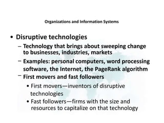 Organizations and Information Systems
• Disruptive technologies
– Technology that brings about sweeping change
to businesses, industries, markets
Examples: personal computers, word processing
software, the Internet, the PageRank algorithm
First movers and fast followers
• First movers—inventors of disruptive
technologies
• Fast followers—firms with the size and
resources to capitalize on that technology
–
–
 