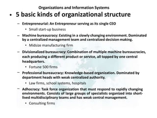 Organizations and Information Systems
5 basic kinds of organizational structure
•
– Entrepreneurial: An Entrepreneur serving as its single CEO
• Small start-up business
Machine bureaucracy: Existing in a slowly changing environment. Dominated
by a centralized management team and centralized decision making.
• Midsize manufacturing firm
Divisionalized bureaucracy: Combination of multiple machine bureaucracies,
each producing a different product or service, all topped by one central
headquarters.
• Fortune 500 firms
Professional bureaucracy: Knowledge-based organization. Dominated by
department heads with weak centralized authority.
• Law firms, school systems, hospitals
Adhocracy: Task force organization that must respond to rapidly changing
environments. Consists of large groups of specialists organized into short-
lived multidisciplinary teams and has weak central management.
• Consulting firms
–
–
–
–
 