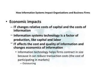 How Information Systems Impact Organizations and Business Firms
• Economic impacts
– IT changes relative costs of capital and the costs of
information
Information systems technology is a factor of
production, like capital and labor
IT affects the cost and quality of information and
changes economics of information
• Information technology helps firms contract in size
because it can reduce transaction costs (the cost of
participating in markets)
– Outsourcing
–
–
 