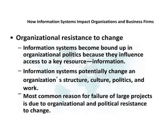 How Information Systems Impact Organizations and Business Firms
• Organizational resistance to change
– Information systems become bound up in
organizational politics because they influence
access to a key resource—information.
Information systems potentially change an
organization’s structure, culture, politics, and
work.
Most common reason for failure of large projects
is due to organizational and political resistance
to change.
–
–
 