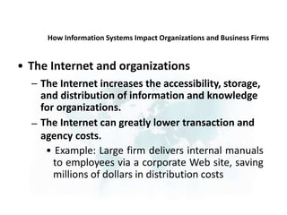 How Information Systems Impact Organizations and Business Firms
• The Internet and organizations
– The Internet increases the accessibility, storage,
and distribution of information and knowledge
for organizations.
The Internet can greatly lower transaction and
agency costs.
• Example: Large firm delivers internal manuals
to employees via a corporate Web site, saving
millions of dollars in distribution costs
–
 