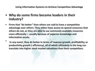 Using Information Systems to Achieve Competitive Advantage
• Why do some firms become leaders in their
industry?
Firms that “do better” than others are said to have a competitive
advantage over others: They either have access to special resources that
others do not, or they are able to use commonly available resources
more efficiently— usually because of superior knowledge and
information assets.
In any event, they do better in terms of revenue growth, profitability, or
productivity growth ( efficiency), all of which ultimately in the long run
translate into higher stock market valuations than their competitors.
•
•
 