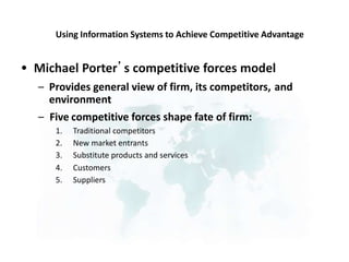 Using Information Systems to Achieve Competitive Advantage
Michael Porter’s competitive forces model
•
– Provides general view of firm, its competitors,
environment
and
– Five
1.
2.
3.
4.
5.
competitive forces shape fate of firm:
Traditional competitors
New market entrants
Substitute products and services
Customers
Suppliers
 