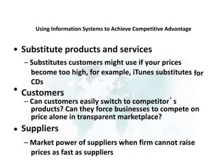 Using Information Systems to Achieve Competitive Advantage
• Substitute products and services
– Substitutes customers might use if your prices
become too high, for example, iTunes substitutes
CDs
Customers
for
•
– Can customers easily switch to competitor’s
products? Can they force businesses to compete on
price alone in transparent marketplace?
Suppliers
– Market power of suppliers when firm cannot raise
prices as fast as suppliers
•
 