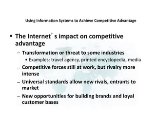 Using Information Systems to Achieve Competitive Advantage
The Internet’s impact on competitive
advantage
•
– Transformation or threat to some industries
• Examples: travel agency, printed encyclopedia, media
Competitive forces still at work, but rivalry more
intense
Universal standards allow new rivals, entrants to
market
New opportunities for building brands and loyal
customer bases
–
–
–
 