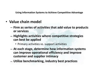 Using Information Systems to Achieve Competitive Advantage
• Value chain model
– Firm as series of activities that add value to products
or services
Highlights activities where competitive strategies
can best be applied
• Primary activities vs. support activities
At each stage, determine how information systems
can improve operational efficiency and improve
customer and supplier intimacy
Utilize benchmarking, industry best practices
–
–
–
 