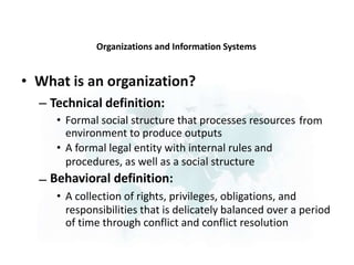 Organizations and Information Systems
• What is an organization?
– Technical definition:
• Formal social structure that processes resources
environment to produce outputs
• A formal legal entity with internal rules and
procedures, as well as a social structure
Behavioral definition:
• A collection of rights, privileges, obligations, and
from
–
responsibilities that is delicately balanced over a period
of time through conflict and conflict resolution
 