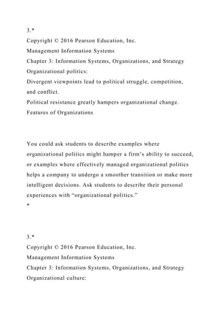 3.*
Copyright © 2016 Pearson Education, Inc.
Management Information Systems
Chapter 3: Information Systems, Organizations, and Strategy
Organizational politics:
Divergent viewpoints lead to political struggle, competition,
and conflict.
Political resistance greatly hampers organizational change.
Features of Organizations
You could ask students to describe examples where
organizational politics might hamper a firm’s ability to succeed,
or examples where effectively managed organizational politics
helps a company to undergo a smoother transition or make more
intelligent decisions. Ask students to describe their personal
experiences with “organizational politics.”
*
3.*
Copyright © 2016 Pearson Education, Inc.
Management Information Systems
Chapter 3: Information Systems, Organizations, and Strategy
Organizational culture:
 