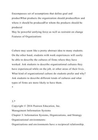 Encompasses set of assumptions that define goal and
productWhat products the organization should produceHow and
where it should be producedFor whom the products should be
produced
May be powerful unifying force as well as restraint on change
Features of Organizations
Culture may seem like a pretty abstract idea to many students.
On the other hand, students with work experiences will easily
be able to describe the cultures of firms where they have
worked. Ask students to describe organizational cultures they
have experienced while on the job, or other areas of their lives.
What kind of organizational culture do students prefer and why?
Ask students to describe different kinds of cultures and what
types of firms are more likely to have them.
*
3.*
Copyright © 2016 Pearson Education, Inc.
Management Information Systems
Chapter 3: Information Systems, Organizations, and Strategy
Organizational environments:
Organizations and environments have a reciprocal relationship.
 