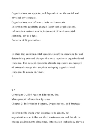 Organizations are open to, and dependent on, the social and
physical environment.
Organizations can influence their environments.
Environments generally change faster than organizations.
Information systems can be instrument of environmental
scanning, act as a lens.
Features of Organizations
Explain that environmental scanning involves searching for and
determining external changes that may require an organizational
response. The current economic climate represents an example
of external change that requires sweeping organizational
responses to ensure survival.
*
3.*
Copyright © 2016 Pearson Education, Inc.
Management Information Systems
Chapter 3: Information Systems, Organizations, and Strategy
Environments shape what organizations can do, but
organizations can influence their environments and decide to
change environments altogether. Information technology plays a
 