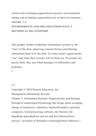 critical role in helping organizations perceive environmental
change and in helping organizations act on their environment.
FIGURE 3-5
ENVIRONMENTS AND ORGANIZATIONS HAVE A
RECIPROCAL RELATIONSHIP
This graphic further establishes information systems as the
“lens” of the firm, observing external factors and filtering
information back in to the firm. To some extent, organizations
“see” only what their systems will let them see. If systems are
poorly built, they may blind managers to difficulties and
problems.
*
3.*
Copyright © 2016 Pearson Education, Inc.
Management Information Systems
Chapter 3: Information Systems, Organizations, and Strategy
Disruptive technologiesTechnology that brings about sweeping
change to businesses, industries, marketsExamples: personal
computers, word processing software, the Internet, the
PageRank algorithmFirst movers and fast followersFirst
movers—inventors of disruptive technologiesFast followers—
 