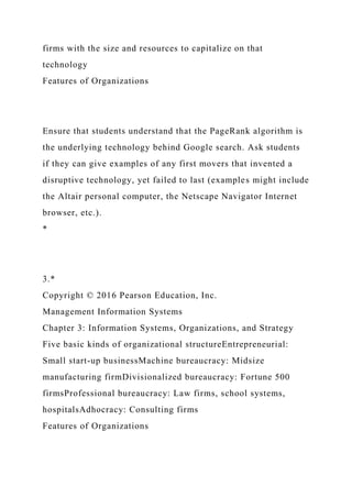 firms with the size and resources to capitalize on that
technology
Features of Organizations
Ensure that students understand that the PageRank algorithm is
the underlying technology behind Google search. Ask students
if they can give examples of any first movers that invented a
disruptive technology, yet failed to last (examples might include
the Altair personal computer, the Netscape Navigator Internet
browser, etc.).
*
3.*
Copyright © 2016 Pearson Education, Inc.
Management Information Systems
Chapter 3: Information Systems, Organizations, and Strategy
Five basic kinds of organizational structureEntrepreneurial:
Small start-up businessMachine bureaucracy: Midsize
manufacturing firmDivisionalized bureaucracy: Fortune 500
firmsProfessional bureaucracy: Law firms, school systems,
hospitalsAdhocracy: Consulting firms
Features of Organizations
 
