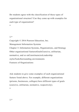 Do students agree with the classification of these types of
organizational structure? Can they come up with examples for
each type of organization?
*
3.*
Copyright © 2016 Pearson Education, Inc.
Management Information Systems
Chapter 3: Information Systems, Organizations, and Strategy
Other organizational featuresGoalsCoercive, utilitarian,
normative, and so onConstituenciesLeadership
stylesTasksSurrounding environments
Features of Organizations
Ask students to give some examples of each organizational
feature listed above. For example, different organizations
(prisons, businesses, colleges) have different types of goals
(coercive, utilitarian, normative, respectively).
*
3.*
 