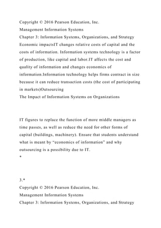 Copyright © 2016 Pearson Education, Inc.
Management Information Systems
Chapter 3: Information Systems, Organizations, and Strategy
Economic impactsIT changes relative costs of capital and the
costs of information. Information systems technology is a factor
of production, like capital and labor.IT affects the cost and
quality of information and changes economics of
information.Information technology helps firms contract in size
because it can reduce transaction costs (the cost of participating
in markets)Outsourcing
The Impact of Information Systems on Organizations
IT figures to replace the function of more middle managers as
time passes, as well as reduce the need for other forms of
capital (buildings, machinery). Ensure that students understand
what is meant by “economics of information” and why
outsourcing is a possibility due to IT.
*
3.*
Copyright © 2016 Pearson Education, Inc.
Management Information Systems
Chapter 3: Information Systems, Organizations, and Strategy
 