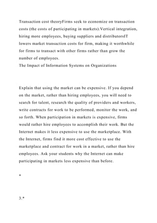 Transaction cost theoryFirms seek to economize on transaction
costs (the costs of participating in markets).Vertical integration,
hiring more employees, buying suppliers and distributorsIT
lowers market transaction costs for firm, making it worthwhile
for firms to transact with other firms rather than grow the
number of employees.
The Impact of Information Systems on Organizations
Explain that using the market can be expensive. If you depend
on the market, rather than hiring employees, you will need to
search for talent, research the quality of providers and workers,
write contracts for work to be performed, monitor the work, and
so forth. When participation in markets is expensive, firms
would rather hire employees to accomplish their work. But the
Internet makes it less expensive to use the marketplace. With
the Internet, firms find it more cost effective to use the
marketplace and contract for work in a market, rather than hire
employees. Ask your students why the Internet can make
participating in markets less expensive than before.
*
3.*
 