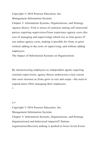 Copyright © 2016 Pearson Education, Inc.
Management Information Systems
Chapter 3: Information Systems, Organizations, and Strategy
Agency theory: Firm is nexus of contracts among self-interested
parties requiring supervision.Firms experience agency costs (the
cost of managing and supervising) which rise as firm grows.IT
can reduce agency costs, making it possible for firms to grow
without adding to the costs of supervising, and without adding
employees.
The Impact of Information Systems on Organizations
By characterizing employees as independent agents requiring
constant supervision, agency theory underscores a key reason
that costs increase as firms grow in size and scope—the need to
expend more effort managing their employees.
*
3.*
Copyright © 2016 Pearson Education, Inc.
Management Information Systems
Chapter 3: Information Systems, Organizations, and Strategy
Organizational and behavioral impactsIT flattens
organizationsDecision making is pushed to lower levels.Fewer
 