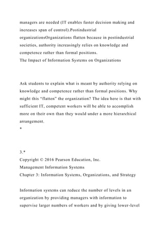 managers are needed (IT enables faster decision making and
increases span of control).Postindustrial
organizationsOrganizations flatten because in postindustrial
societies, authority increasingly relies on knowledge and
competence rather than formal positions.
The Impact of Information Systems on Organizations
Ask students to explain what is meant by authority relying on
knowledge and competence rather than formal positions. Why
might this “flatten” the organization? The idea here is that with
sufficient IT, competent workers will be able to accomplish
more on their own than they would under a more hierarchical
arrangement.
*
3.*
Copyright © 2016 Pearson Education, Inc.
Management Information Systems
Chapter 3: Information Systems, Organizations, and Strategy
Information systems can reduce the number of levels in an
organization by providing managers with information to
supervise larger numbers of workers and by giving lower-level
 