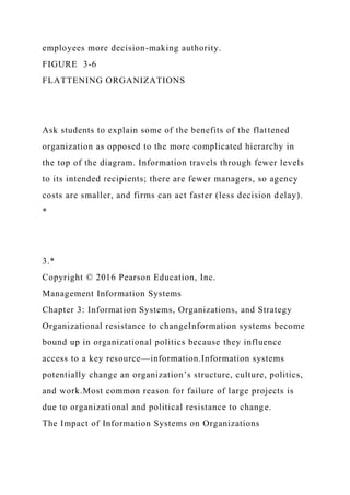 employees more decision-making authority.
FIGURE 3-6
FLATTENING ORGANIZATIONS
Ask students to explain some of the benefits of the flattened
organization as opposed to the more complicated hierarchy in
the top of the diagram. Information travels through fewer levels
to its intended recipients; there are fewer managers, so agency
costs are smaller, and firms can act faster (less decision delay).
*
3.*
Copyright © 2016 Pearson Education, Inc.
Management Information Systems
Chapter 3: Information Systems, Organizations, and Strategy
Organizational resistance to changeInformation systems become
bound up in organizational politics because they influence
access to a key resource—information.Information systems
potentially change an organization’s structure, culture, politics,
and work.Most common reason for failure of large projects is
due to organizational and political resistance to change.
The Impact of Information Systems on Organizations
 