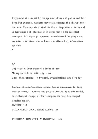 Explain what is meant by changes in culture and politics of the
firm. For example, workers may resist changes that disrupt their
routines. Also explain to students that as important as technical
understanding of information systems may be for potential
managers, it is equally important to understand the people and
organizational structures and customs affected by information
systems.
*
3.*
Copyright © 2016 Pearson Education, Inc.
Management Information Systems
Chapter 3: Information Systems, Organizations, and Strategy
Implementing information systems has consequences for task
arrangements, structures, and people. According to this model,
to implement change, all four components must be changed
simultaneously.
FIGURE 3-7
ORGANIZATIONAL RESISTANCE TO
INFORMATION SYSTEM INNOVATIONS
 