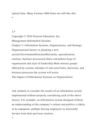 typical firm. Many Fortune 1000 firms are still like this.
*
3.*
Copyright © 2016 Pearson Education, Inc.
Management Information Systems
Chapter 3: Information Systems, Organizations, and Strategy
Organizational factors in planning a new
system:EnvironmentStructureHierarchy, specialization,
routines, business processesCulture and politicsType of
organization and style of leadership Main interest groups
affected by system; attitudes of end usersTasks, decisions, and
business processes the system will assist
The Impact of Information Systems on Organizations
Ask students to consider the results of an information system
implemented without properly considering each of the above
factors. For example, an information system designed without
an understanding of the company’s culture and politics is likely
to be unpopular, perhaps forcing employees to drastically
deviate from their previous routines.
*
 