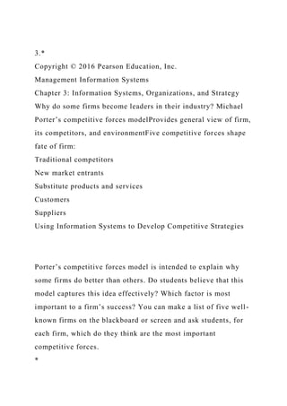 3.*
Copyright © 2016 Pearson Education, Inc.
Management Information Systems
Chapter 3: Information Systems, Organizations, and Strategy
Why do some firms become leaders in their industry? Michael
Porter’s competitive forces modelProvides general view of firm,
its competitors, and environmentFive competitive forces shape
fate of firm:
Traditional competitors
New market entrants
Substitute products and services
Customers
Suppliers
Using Information Systems to Develop Competitive Strategies
Porter’s competitive forces model is intended to explain why
some firms do better than others. Do students believe that this
model captures this idea effectively? Which factor is most
important to a firm’s success? You can make a list of five well-
known firms on the blackboard or screen and ask students, for
each firm, which do they think are the most important
competitive forces.
*
 