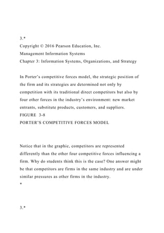 3.*
Copyright © 2016 Pearson Education, Inc.
Management Information Systems
Chapter 3: Information Systems, Organizations, and Strategy
In Porter’s competitive forces model, the strategic position of
the firm and its strategies are determined not only by
competition with its traditional direct competitors but also by
four other forces in the industry’s environment: new market
entrants, substitute products, customers, and suppliers.
FIGURE 3-8
PORTER’S COMPETITIVE FORCES MODEL
Notice that in the graphic, competitors are represented
differently than the other four competitive forces influencing a
firm. Why do students think this is the case? One answer might
be that competitors are firms in the same industry and are under
similar pressures as other firms in the industry.
*
3.*
 