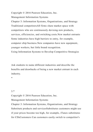 Copyright © 2016 Pearson Education, Inc.
Management Information Systems
Chapter 3: Information Systems, Organizations, and Strategy
Traditional competitorsAll firms share market space with
competitors who are continuously devising new products,
services, efficiencies, and switching costs.New market entrants
Some industries have high barriers to entry, for example,
computer chip business.New companies have new equipment,
younger workers, but little brand recognition.
Using Information Systems to Develop Competitive Strategies
Ask students to name different industries and describe the
benefits and drawbacks of being a new market entrant in each
industry.
*
3.*
Copyright © 2016 Pearson Education, Inc.
Management Information Systems
Chapter 3: Information Systems, Organizations, and Strategy
Substitute products and servicesSubstitutes customers might use
if your prices become too high, for example, iTunes substitutes
for CDsCustomers Can customers easily switch to competitor's
 