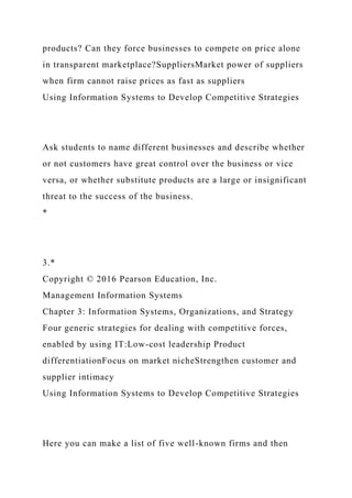 products? Can they force businesses to compete on price alone
in transparent marketplace?SuppliersMarket power of suppliers
when firm cannot raise prices as fast as suppliers
Using Information Systems to Develop Competitive Strategies
Ask students to name different businesses and describe whether
or not customers have great control over the business or vice
versa, or whether substitute products are a large or insignificant
threat to the success of the business.
*
3.*
Copyright © 2016 Pearson Education, Inc.
Management Information Systems
Chapter 3: Information Systems, Organizations, and Strategy
Four generic strategies for dealing with competitive forces,
enabled by using IT:Low-cost leadership Product
differentiationFocus on market nicheStrengthen customer and
supplier intimacy
Using Information Systems to Develop Competitive Strategies
Here you can make a list of five well-known firms and then
 