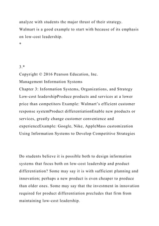 analyze with students the major thrust of their strategy.
Walmart is a good example to start with because of its emphasis
on low-cost leadership.
*
3.*
Copyright © 2016 Pearson Education, Inc.
Management Information Systems
Chapter 3: Information Systems, Organizations, and Strategy
Low-cost leadershipProduce products and services at a lower
price than competitors Example: Walmart’s efficient customer
response systemProduct differentiationEnable new products or
services, greatly change customer convenience and
experienceExample: Google, Nike, AppleMass customization
Using Information Systems to Develop Competitive Strategies
Do students believe it is possible both to design information
systems that focus both on low-cost leadership and product
differentiation? Some may say it is with sufficient planning and
innovation; perhaps a new product is even cheaper to produce
than older ones. Some may say that the investment in innovation
required for product differentiation precludes that firm from
maintaining low-cost leadership.
 