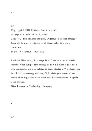 *
3.*
Copyright © 2016 Pearson Education, Inc.
Management Information Systems
Chapter 3: Information Systems, Organizations, and Strategy
Read the Interactive Session and discuss the following
questions
Interactive Session: Technology
Evaluate Nike using the competitive forces and value chain
models.What competitive strategies is Nike pursuing? How is
information technology related to these strategies?In what sense
is Nike a “technology company”? Explain your answer.How
much of an edge does Nike have over its competitors? Explain
your answer.
Nike Becomes a Technology Company
*
3.*
 