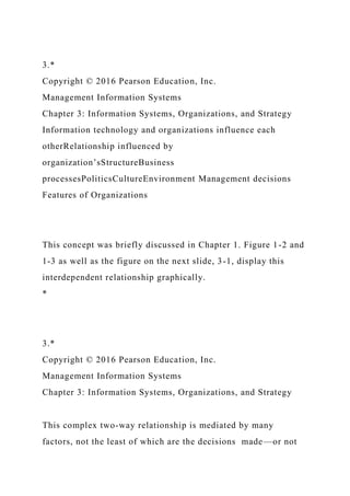 3.*
Copyright © 2016 Pearson Education, Inc.
Management Information Systems
Chapter 3: Information Systems, Organizations, and Strategy
Information technology and organizations influence each
otherRelationship influenced by
organization’sStructureBusiness
processesPoliticsCultureEnvironment Management decisions
Features of Organizations
This concept was briefly discussed in Chapter 1. Figure 1-2 and
1-3 as well as the figure on the next slide, 3-1, display this
interdependent relationship graphically.
*
3.*
Copyright © 2016 Pearson Education, Inc.
Management Information Systems
Chapter 3: Information Systems, Organizations, and Strategy
This complex two-way relationship is mediated by many
factors, not the least of which are the decisions made—or not
 