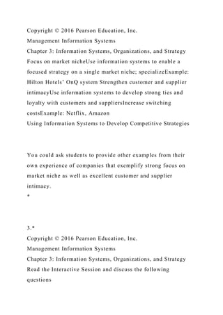 Copyright © 2016 Pearson Education, Inc.
Management Information Systems
Chapter 3: Information Systems, Organizations, and Strategy
Focus on market nicheUse information systems to enable a
focused strategy on a single market niche; specializeExample:
Hilton Hotels’ OnQ system Strengthen customer and supplier
intimacyUse information systems to develop strong ties and
loyalty with customers and suppliersIncrease switching
costsExample: Netflix, Amazon
Using Information Systems to Develop Competitive Strategies
You could ask students to provide other examples from their
own experience of companies that exemplify strong focus on
market niche as well as excellent customer and supplier
intimacy.
*
3.*
Copyright © 2016 Pearson Education, Inc.
Management Information Systems
Chapter 3: Information Systems, Organizations, and Strategy
Read the Interactive Session and discuss the following
questions
 