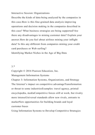 Interactive Session: Organizations
Describe the kinds of data being analyzed by the companies in
this case.How is this fine-grained data analysis improving
operations and decision making in the companies described in
this case? What business strategies are being supported?Are
there any disadvantages to mining customer data? Explain your
answer.How do you feel about airlines mining your inflight
data? Is this any different from companies mining your credit
card purchases or Web surfing?
Identifying Market Niches in the Age of Big Data
3.*
Copyright © 2016 Pearson Education, Inc.
Management Information Systems
Chapter 3: Information Systems, Organizations, and Strategy
The Internet’s impact on competitive advantageTransformation
or threat to some industriesExamples: travel agency, printed
encyclopedia, mediaCompetitive forces still at work, but rivalry
more intenseUniversal standards allow new rivals, entrants to
marketNew opportunities for building brands and loyal
customer bases
Using Information Systems to Develop Competitive Strategies
 
