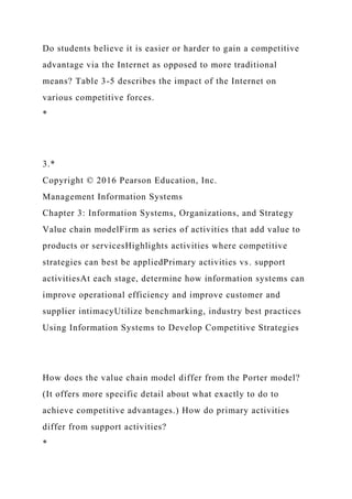 Do students believe it is easier or harder to gain a competitive
advantage via the Internet as opposed to more traditional
means? Table 3-5 describes the impact of the Internet on
various competitive forces.
*
3.*
Copyright © 2016 Pearson Education, Inc.
Management Information Systems
Chapter 3: Information Systems, Organizations, and Strategy
Value chain modelFirm as series of activities that add value to
products or servicesHighlights activities where competitive
strategies can best be appliedPrimary activities vs. support
activitiesAt each stage, determine how information systems can
improve operational efficiency and improve customer and
supplier intimacyUtilize benchmarking, industry best practices
Using Information Systems to Develop Competitive Strategies
How does the value chain model differ from the Porter model?
(It offers more specific detail about what exactly to do to
achieve competitive advantages.) How do primary activities
differ from support activities?
*
 