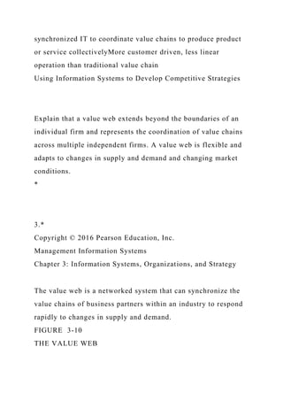 synchronized IT to coordinate value chains to produce product
or service collectivelyMore customer driven, less linear
operation than traditional value chain
Using Information Systems to Develop Competitive Strategies
Explain that a value web extends beyond the boundaries of an
individual firm and represents the coordination of value chains
across multiple independent firms. A value web is flexible and
adapts to changes in supply and demand and changing market
conditions.
*
3.*
Copyright © 2016 Pearson Education, Inc.
Management Information Systems
Chapter 3: Information Systems, Organizations, and Strategy
The value web is a networked system that can synchronize the
value chains of business partners within an industry to respond
rapidly to changes in supply and demand.
FIGURE 3-10
THE VALUE WEB
 