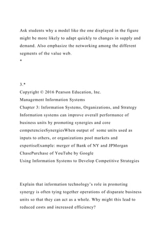 Ask students why a model like the one displayed in the figure
might be more likely to adapt quickly to changes in supply and
demand. Also emphasize the networking among the different
segments of the value web.
*
3.*
Copyright © 2016 Pearson Education, Inc.
Management Information Systems
Chapter 3: Information Systems, Organizations, and Strategy
Information systems can improve overall performance of
business units by promoting synergies and core
competenciesSynergiesWhen output of some units used as
inputs to others, or organizations pool markets and
expertiseExample: merger of Bank of NY and JPMorgan
ChasePurchase of YouTube by Google
Using Information Systems to Develop Competitive Strategies
Explain that information technology’s role in promoting
synergy is often tying together operations of disparate business
units so that they can act as a whole. Why might this lead to
reduced costs and increased efficiency?
 