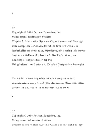 *
3.*
Copyright © 2016 Pearson Education, Inc.
Management Information Systems
Chapter 3: Information Systems, Organizations, and Strategy
Core competenciesActivity for which firm is world-class
leaderRelies on knowledge, experience, and sharing this across
business unitsExample: Procter & Gamble’s intranet and
directory of subject matter experts
Using Information Systems to Develop Competitive Strategies
Can students name any other notable examples of core
competencies among firms? (Google: search, Microsoft: office
productivity software; Intel processors, and so on)
*
3.*
Copyright © 2016 Pearson Education, Inc.
Management Information Systems
Chapter 3: Information Systems, Organizations, and Strategy
 