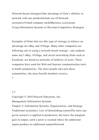 Network-based strategiesTake advantage of firm’s abilities to
network with one anotherInclude use of:Network
economicsVirtual company modelBusiness ecosystems
Using Information Systems to Develop Competitive Strategies
Examples of firms that use this type of strategy to achieve an
advantage are eBay and iVillage. Many other companies are
following suit in using a network-based strategy—can students
name any? eBay, iVillage, and social networking firms such as
Facebook, are based on networks of millions of users. These
companies have used the Web and Internet communication tools
to build communities. The more people who join these
communities, the more benefit members receive.
*
3.*
Copyright © 2016 Pearson Education, Inc.
Management Information Systems
Chapter 3: Information Systems, Organizations, and Strategy
Traditional economics: Law of diminishing returnsThe more any
given resource is applied to production, the lower the marginal
gain in output, until a point is reached where the additional
inputs produce no additional outputsNetwork
 
