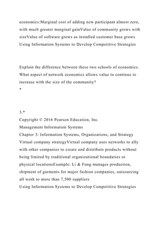 economics:Marginal cost of adding new participant almost zero,
with much greater marginal gainValue of community grows with
sizeValue of software grows as installed customer base grows
Using Information Systems to Develop Competitive Strategies
Explain the difference between these two schools of economics.
What aspect of network economics allows value to continue to
increase with the size of the community?
*
3.*
Copyright © 2016 Pearson Education, Inc.
Management Information Systems
Chapter 3: Information Systems, Organizations, and Strategy
Virtual company strategyVirtual company uses networks to ally
with other companies to create and distribute products without
being limited by traditional organizational boundaries or
physical locationsExample: Li & Fung manages production,
shipment of garments for major fashion companies, outsourcing
all work to more than 7,500 suppliers
Using Information Systems to Develop Competitive Strategies
 