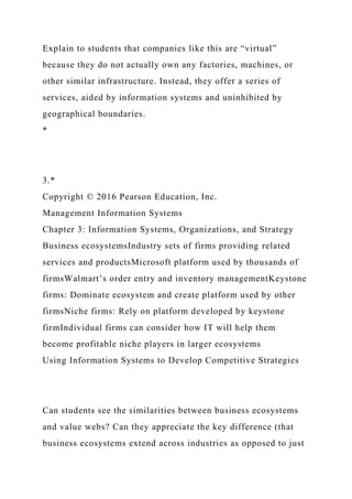 Explain to students that companies like this are “virtual”
because they do not actually own any factories, machines, or
other similar infrastructure. Instead, they offer a series of
services, aided by information systems and uninhibited by
geographical boundaries.
*
3.*
Copyright © 2016 Pearson Education, Inc.
Management Information Systems
Chapter 3: Information Systems, Organizations, and Strategy
Business ecosystemsIndustry sets of firms providing related
services and productsMicrosoft platform used by thousands of
firmsWalmart’s order entry and inventory managementKeystone
firms: Dominate ecosystem and create platform used by other
firmsNiche firms: Rely on platform developed by keystone
firmIndividual firms can consider how IT will help them
become profitable niche players in larger ecosystems
Using Information Systems to Develop Competitive Strategies
Can students see the similarities between business ecosystems
and value webs? Can they appreciate the key difference (that
business ecosystems extend across industries as opposed to just
 