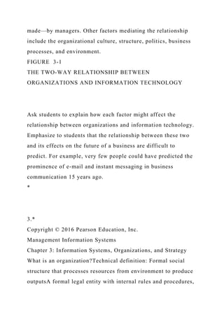 made—by managers. Other factors mediating the relationship
include the organizational culture, structure, politics, business
processes, and environment.
FIGURE 3-1
THE TWO-WAY RELATIONSHIP BETWEEN
ORGANIZATIONS AND INFORMATION TECHNOLOGY
Ask students to explain how each factor might affect the
relationship between organizations and information technology.
Emphasize to students that the relationship between these two
and its effects on the future of a business are difficult to
predict. For example, very few people could have predicted the
prominence of e-mail and instant messaging in business
communication 15 years ago.
*
3.*
Copyright © 2016 Pearson Education, Inc.
Management Information Systems
Chapter 3: Information Systems, Organizations, and Strategy
What is an organization?Technical definition: Formal social
structure that processes resources from environment to produce
outputsA formal legal entity with internal rules and procedures,
 