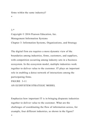 firms within the same industry)?
*
3.*
Copyright © 2016 Pearson Education, Inc.
Management Information Systems
Chapter 3: Information Systems, Organizations, and Strategy
The digital firm era requires a more dynamic view of the
boundaries among industries, firms, customers, and suppliers,
with competition occurring among industry sets in a business
ecosystem. In the ecosystem model, multiple industries work
together to deliver value to the customer. IT plays an important
role in enabling a dense network of interactions among the
participating firms.
FIGURE 3-11
AN ECOSYSTEM STRATEGIC MODEL
Emphasize how important IT is in bringing disparate industries
together to deliver value to the customer. What are the
challenges of coordinating the flow of information across, for
example, four different industries, as shown in the figure?
*
 