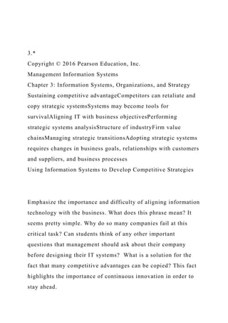 3.*
Copyright © 2016 Pearson Education, Inc.
Management Information Systems
Chapter 3: Information Systems, Organizations, and Strategy
Sustaining competitive advantageCompetitors can retaliate and
copy strategic systemsSystems may become tools for
survivalAligning IT with business objectivesPerforming
strategic systems analysisStructure of industryFirm value
chainsManaging strategic transitionsAdopting strategic systems
requires changes in business goals, relationships with customers
and suppliers, and business processes
Using Information Systems to Develop Competitive Strategies
Emphasize the importance and difficulty of aligning information
technology with the business. What does this phrase mean? It
seems pretty simple. Why do so many companies fail at this
critical task? Can students think of any other important
questions that management should ask about their company
before designing their IT systems? What is a solution for the
fact that many competitive advantages can be copied? This fact
highlights the importance of continuous innovation in order to
stay ahead.
 
