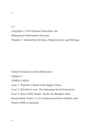 *
3.*
Copyright © 2016 Pearson Education, Inc.
Management Information Systems
Chapter 3: Information Systems, Organizations, and Strategy
Global E-business and Collaboration
Chapter 2
VIDEO CASES
Case 1: Walmart’s Retail Link Supply Chain
Case 2: Salesforce.com: The Emerging Social Enterprise
Case 3: How FedEx Works: Inside the Memphis Hub
Instructional Video 1: U.S. Foodservice Grows Market with
Oracle CRM on Demand
*
 