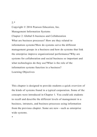 2.*
Copyright © 2016 Pearson Education, Inc.
Management Information Systems
Chapter 2: Global E-business and Collaboration
What are business processes? How are they related to
information systems?How do systems serve the different
management groups in a business and how do systems that link
the enterprise improve organizational performance?Why are
systems for collaboration and social business so important and
what technologies do they use?What is the role of the
information systems function in a business?
Learning Objectives
This chapter is designed to provide students a quick overview of
the kinds of systems found in a typical corporation. Some of the
concepts were introduced in Chapter 1. You could ask students
to recall and describe the different levels of management in a
business, intranets, and business processes using information
from the previous chapter. Some are new—such as enterprise
wide systems.
*
 