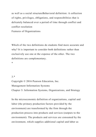 as well as a social structureBehavioral definition: A collection
of rights, privileges, obligations, and responsibilities that is
delicately balanced over a period of time through conflict and
conflict resolution
Features of Organizations
Which of the two definitions do students find more accurate and
why? It is important to consider both definitions rather than
exclusively use one at the expense of the other. The two
definitions are complementary.
*
3.*
Copyright © 2016 Pearson Education, Inc.
Management Information Systems
Chapter 3: Information Systems, Organizations, and Strategy
In the microeconomic definition of organizations, capital and
labor (the primary production factors provided by the
environment) are transformed by the firm through the
production process into products and services (outputs to the
environment). The products and services are consumed by the
environment, which supplies additional capital and labor as
 