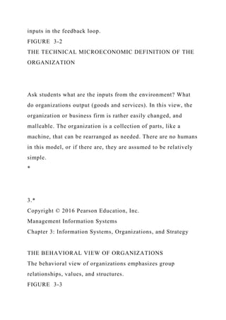 inputs in the feedback loop.
FIGURE 3-2
THE TECHNICAL MICROECONOMIC DEFINITION OF THE
ORGANIZATION
Ask students what are the inputs from the environment? What
do organizations output (goods and services). In this view, the
organization or business firm is rather easily changed, and
malleable. The organization is a collection of parts, like a
machine, that can be rearranged as needed. There are no humans
in this model, or if there are, they are assumed to be relatively
simple.
*
3.*
Copyright © 2016 Pearson Education, Inc.
Management Information Systems
Chapter 3: Information Systems, Organizations, and Strategy
THE BEHAVIORAL VIEW OF ORGANIZATIONS
The behavioral view of organizations emphasizes group
relationships, values, and structures.
FIGURE 3-3
 